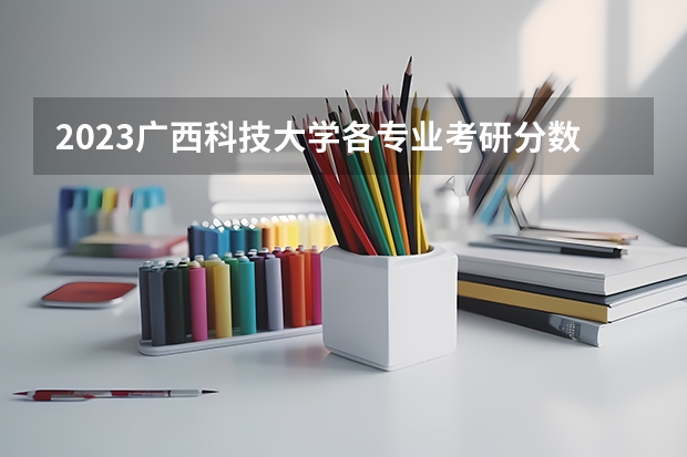 2023广西科技大学各专业考研分数线 历年考研分数线汇总