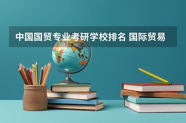 中国国贸专业考研学校排名 国际贸易专业考研有什么学校比较好