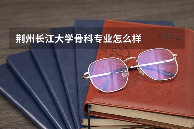 荆州长江大学骨科专业怎么样