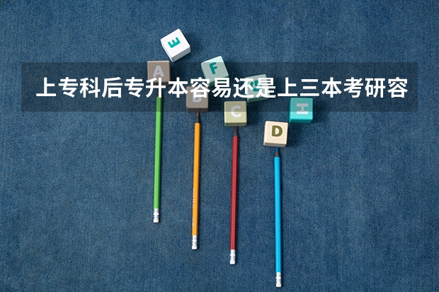 上专科后专升本容易还是上三本考研容易？ 专科升本考研有多难 我现在专升本考上个三本 我想考研