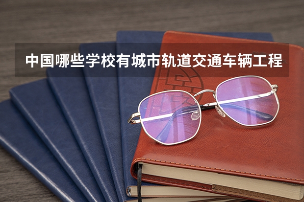 中国哪些学校有城市轨道交通车辆工程专业？哪些有这个专业的研究生？
