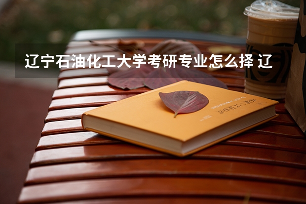 辽宁石油化工大学考研专业怎么择 辽宁石油化工大学考研专业推荐