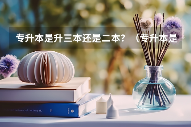 专升本是升三本还是二本？（专升本是不是只能升到二本或三本？）