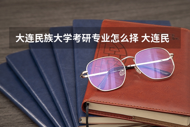 大连民族大学考研专业怎么择 大连民族大学考研专业推荐