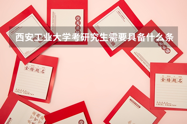 西安工业大学考研究生需要具备什么条件 西安工业大学考研考哪些科目