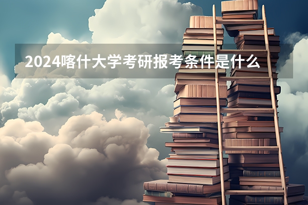 2024喀什大学考研报考条件是什么？
