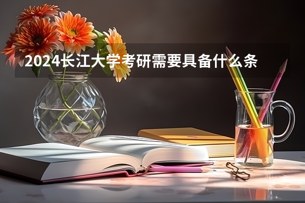 2024长江大学考研需要具备什么条件